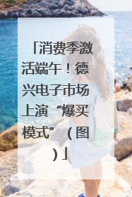 消费季激活端午！德兴电子市场上演“爆买模式”（图）